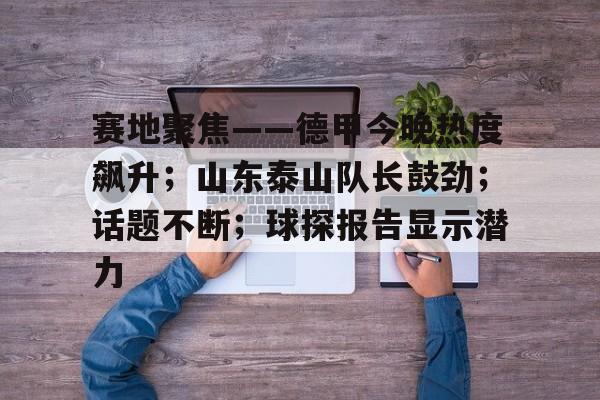 KAIYUN SPORTS赛地聚焦——德甲今晚热度飙升；山东泰山队长鼓劲；话题不断；球探报告显示潜力的简单介绍
